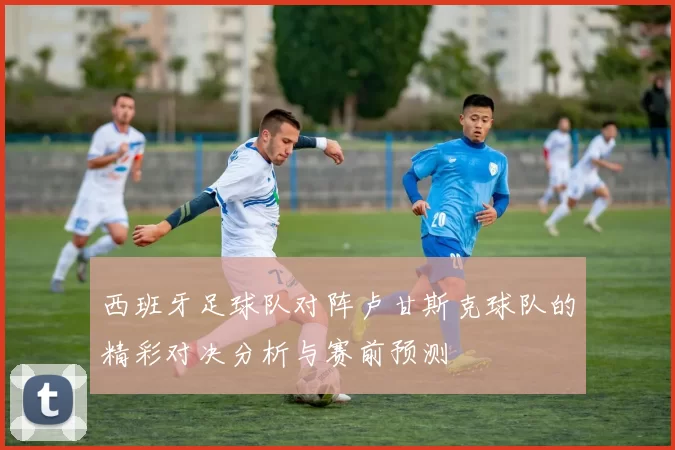 西班牙足球队对阵卢甘斯克球队的精彩对决分析与赛前预测