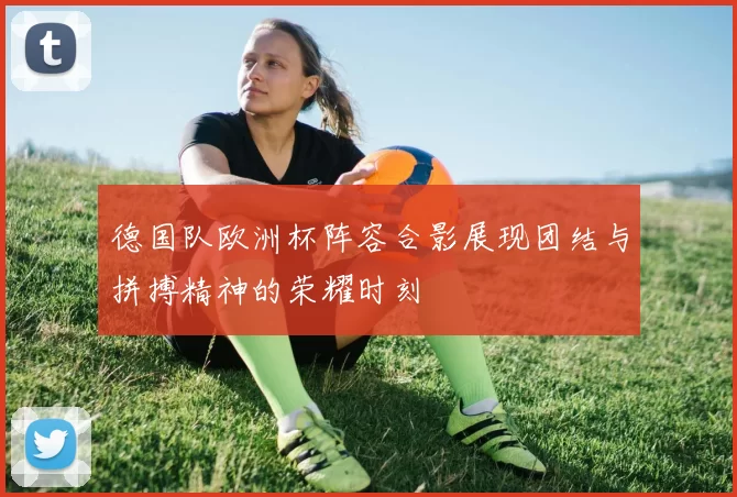 德国队欧洲杯阵容合影展现团结与拼搏精神的荣耀时刻