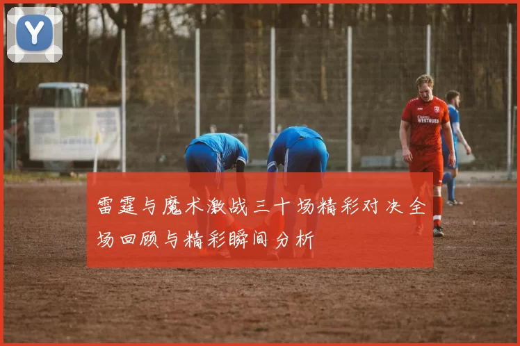 雷霆与魔术激战三十场精彩对决全场回顾与精彩瞬间分析