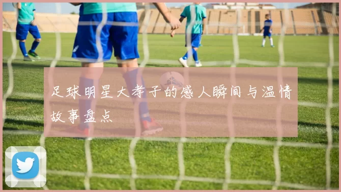 足球明星大孝子的感人瞬间与温情故事盘点