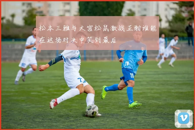 松本三雅与大宫松鼠激战正酣谁能在这场对决中笑到最后