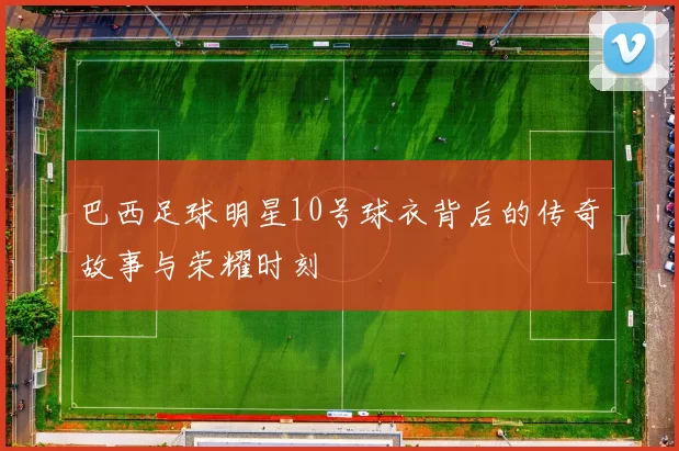 巴西足球明星10号球衣背后的传奇故事与荣耀时刻