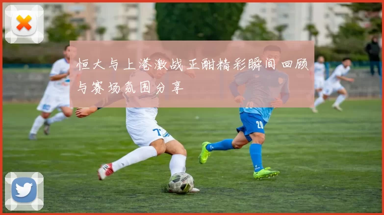 恒大与上港激战正酣精彩瞬间回顾与赛场氛围分享