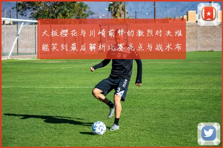 大板樱花与川崎前锋的激烈对决谁能笑到最后解析比赛亮点与战术布局