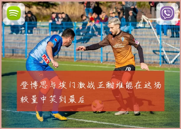 登博思与埃门激战正酣谁能在这场较量中笑到最后