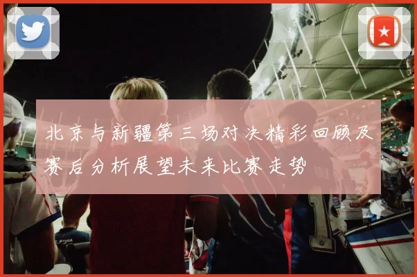 北京与新疆第三场对决精彩回顾及赛后分析展望未来比赛走势