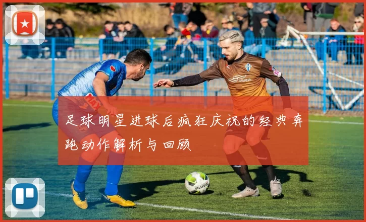 足球明星进球后疯狂庆祝的经典奔跑动作解析与回顾