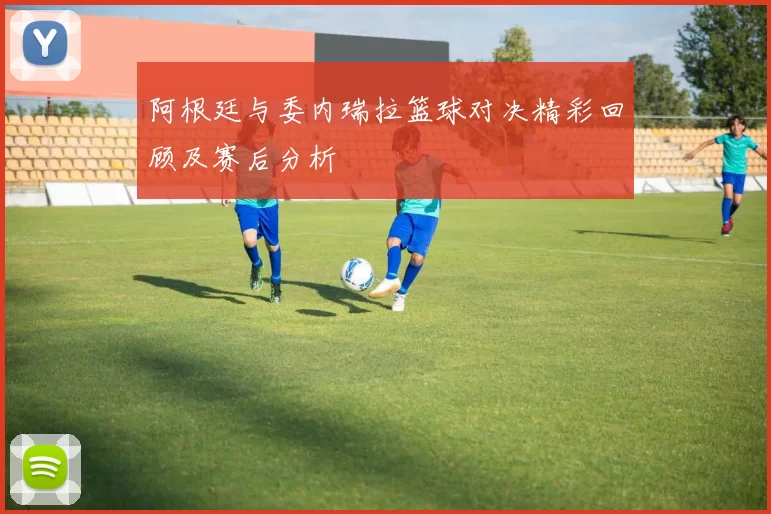 阿根廷与委内瑞拉篮球对决精彩回顾及赛后分析