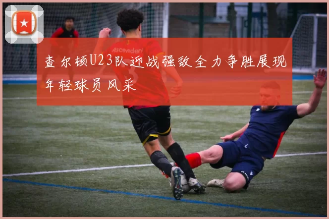 查尔顿U23队迎战强敌全力争胜展现年轻球员风采